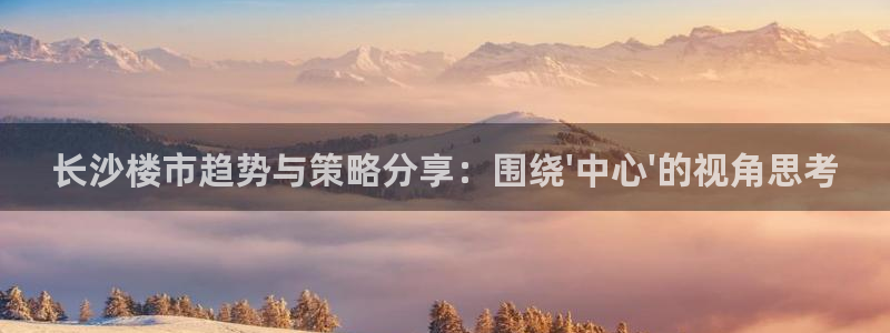 风暴娱乐号：长沙楼市趋势与策略分享：围绕\'中心\'的视角思