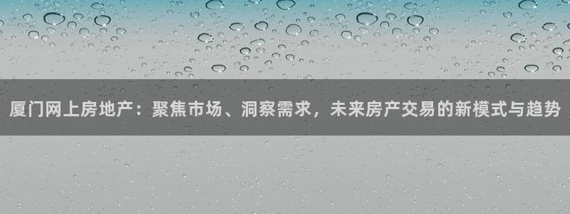 风暴娱乐fb：厦门网上房地产：聚焦市场、洞察需求，未来房产交