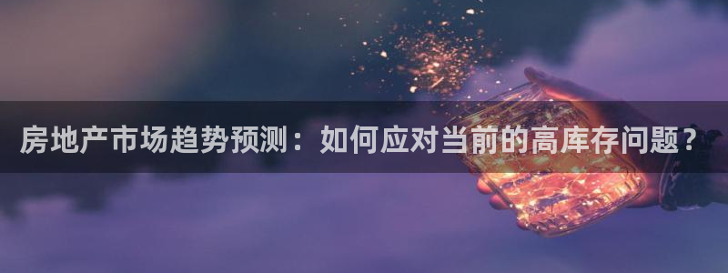 风暴娱乐实况：房地产市场趋势预测：如何应对当前的高库存问题？