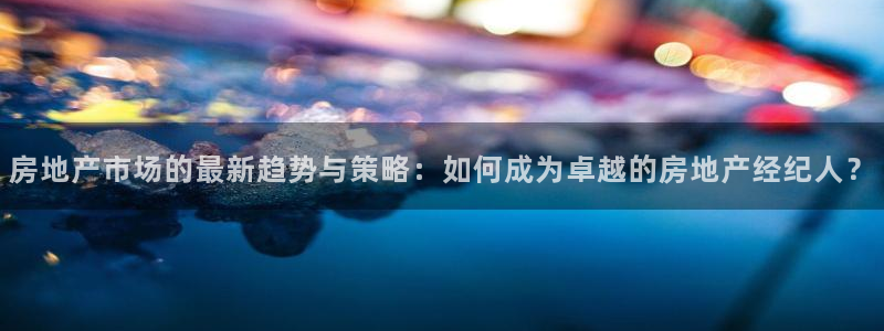 风暴娱乐登录网址：房地产市场的最新趋势与策略：如何成为卓越的
