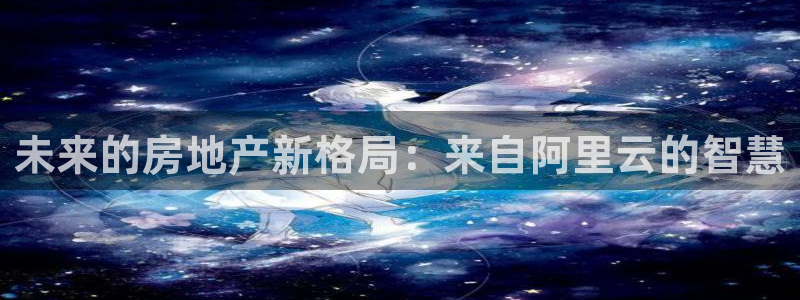 风暴娱乐首页：未来的房地产新格局：来自阿里云的智慧