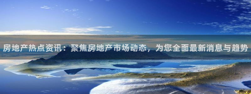 风暴娱乐提现：房地产热点资讯：聚焦房地产市场动态，为您全面最