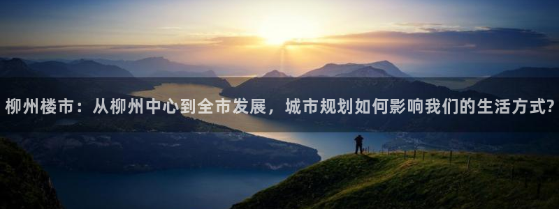 风暴娱乐号：柳州楼市：从柳州中心到全市发展，城市规划如何影响