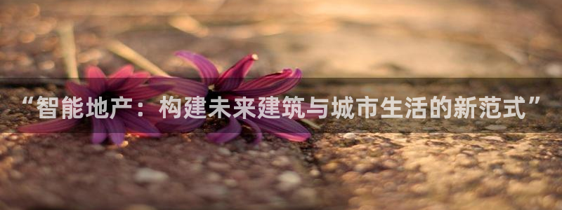 注册风暴娱乐：“智能地产：构建未来建筑与城市生活的新范式”